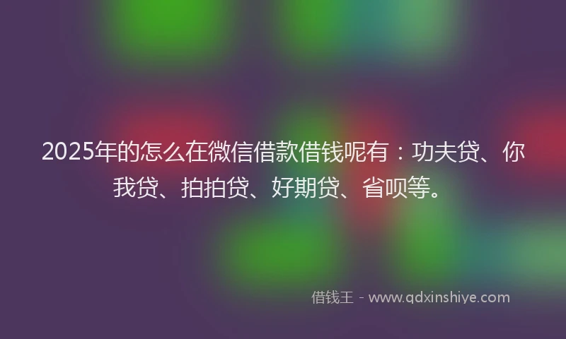 2025年的怎么在微信借款借钱呢有：功夫贷、你我贷、拍拍贷、好期贷、省呗等。