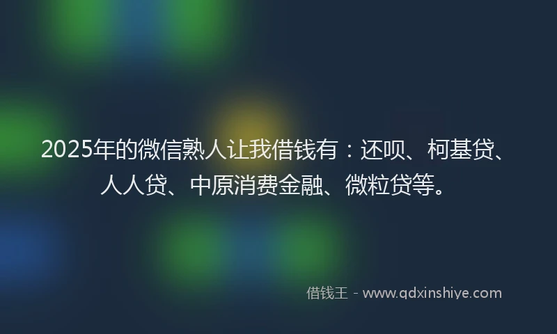 2025年的微信熟人让我借钱有：还呗、柯基贷、人人贷、中原消费金融、微粒贷等。