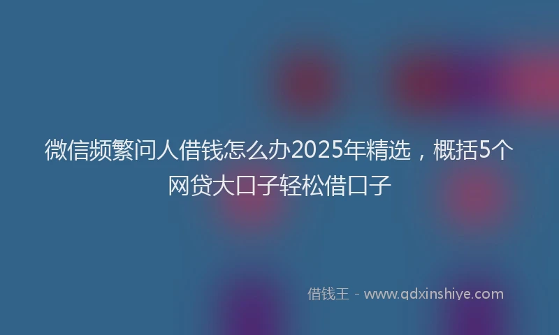 微信频繁问人借钱怎么办2025年精选，概括5个网贷大口子轻松借口子
