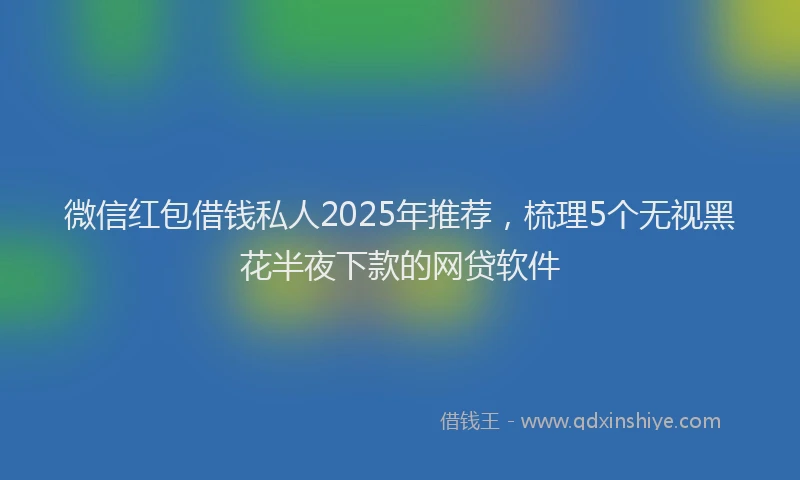 微信红包借钱私人2025年推荐，梳理5个无视黑花半夜下款的网贷软件