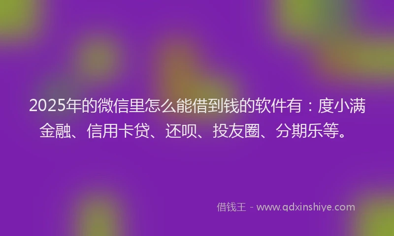 2025年的微信里怎么能借到钱的软件有：度小满金融、信用卡贷、还呗、投友圈、分期乐等。