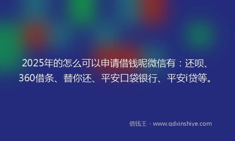 2025年的怎么可以申请借钱呢微信有：还呗、360借条、替你还、平安口袋银行、平安i贷等。