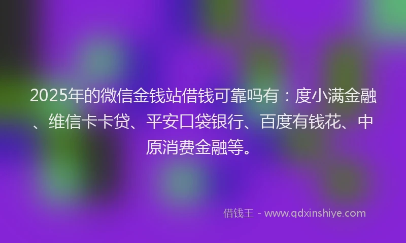 2025年的微信金钱站借钱可靠吗有：度小满金融、维信卡卡贷、平安口袋银行、百度有钱花、中原消费金融等。