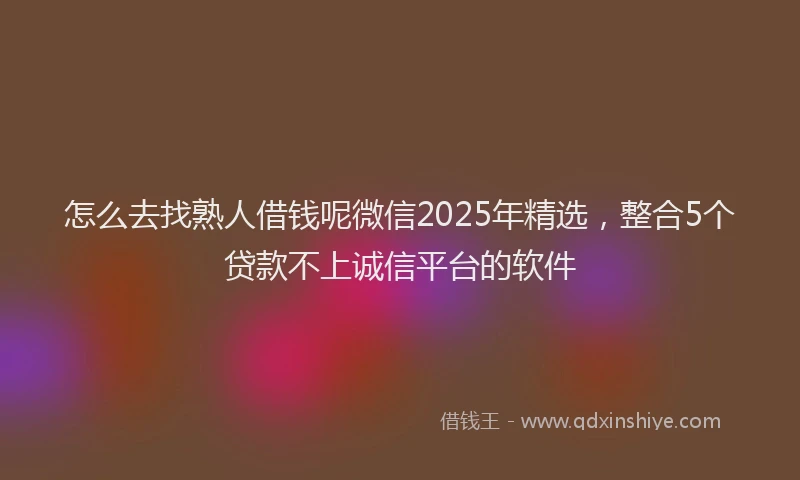 怎么去找熟人借钱呢微信2025年精选，整合5个贷款不上诚信平台的软件