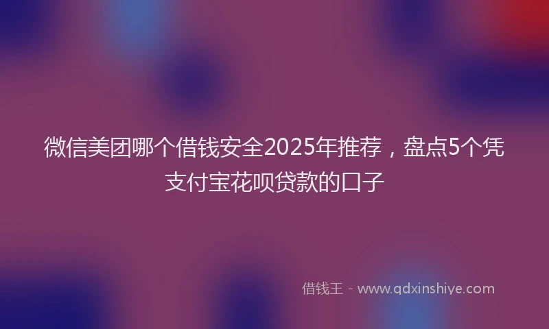微信美团哪个借钱安全2025年推荐，盘点5个凭支付宝花呗贷款的口子