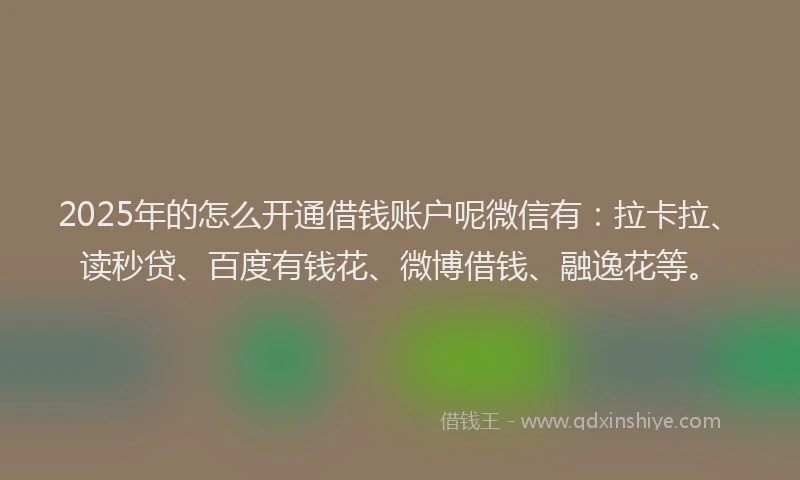 2025年的怎么开通借钱账户呢微信有：拉卡拉、读秒贷、百度有钱花、微博借钱、融逸花等。