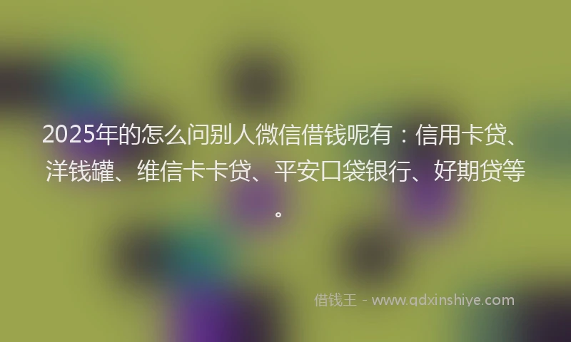 2025年的怎么问别人微信借钱呢有：信用卡贷、洋钱罐、维信卡卡贷、平安口袋银行、好期贷等。