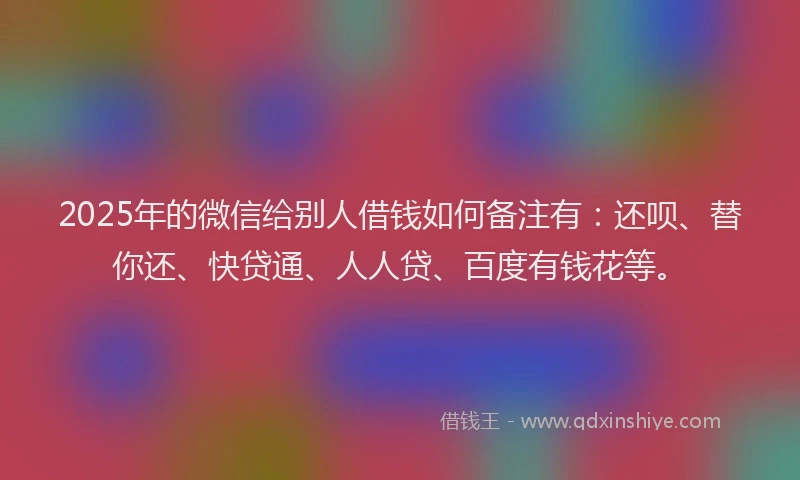 2025年的微信给别人借钱如何备注有：还呗、替你还、快贷通、人人贷、百度有钱花等。