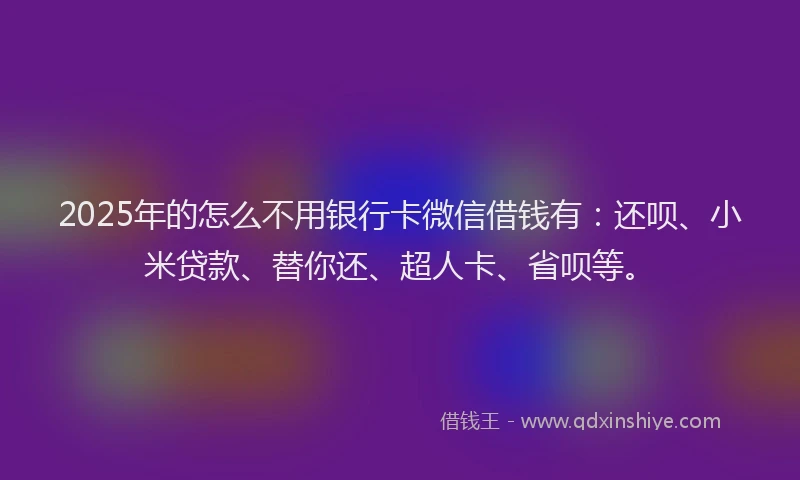 2025年的怎么不用银行卡微信借钱有：还呗、小米贷款、替你还、超人卡、省呗等。