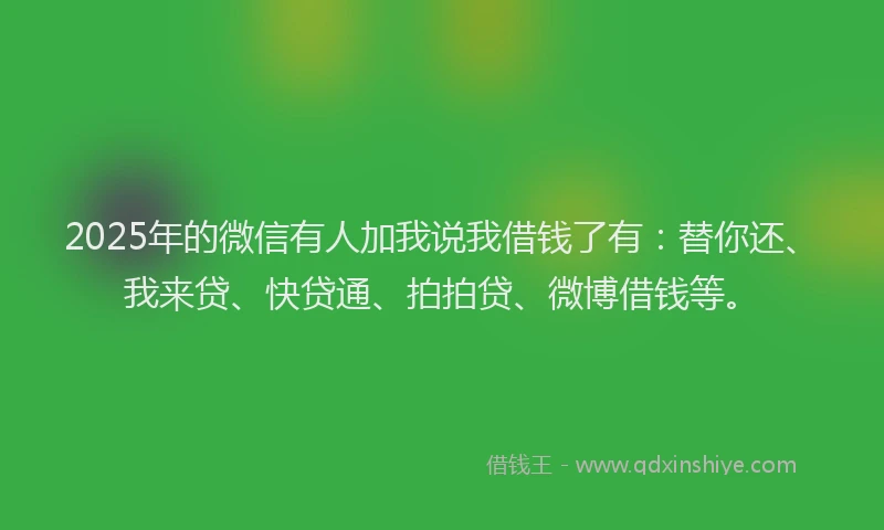 2025年的微信有人加我说我借钱了有：替你还、我来贷、快贷通、拍拍贷、微博借钱等。