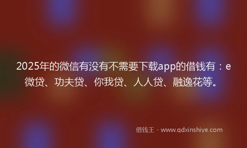 2025年的微信有没有不需要下载app的借钱有：e微贷、功夫贷、你我贷、人人贷、融逸花等。