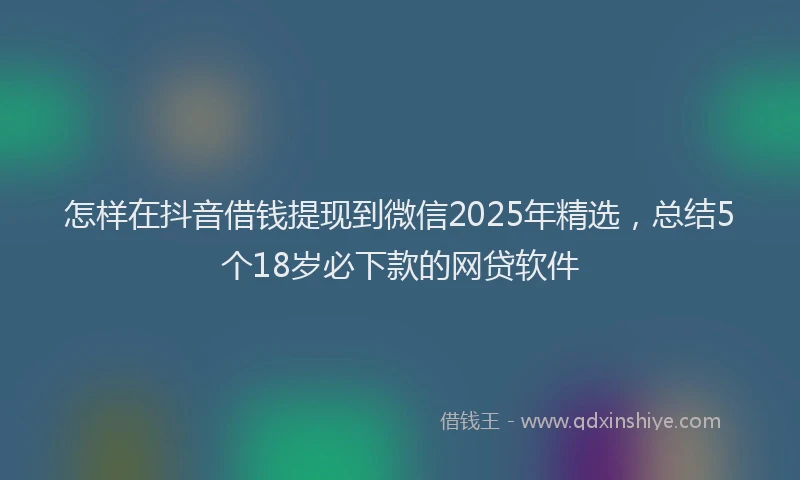 怎样在抖音借钱提现到微信2025年精选，总结5个18岁必下款的网贷软件
