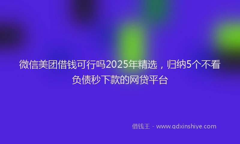微信美团借钱可行吗2025年精选，归纳5个不看负债秒下款的网贷平台