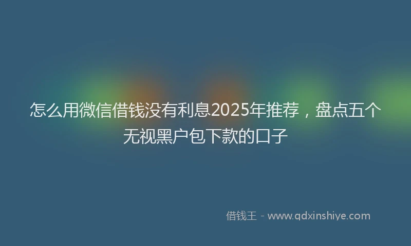 怎么用微信借钱没有利息2025年推荐，盘点五个无视黑户包下款的口子