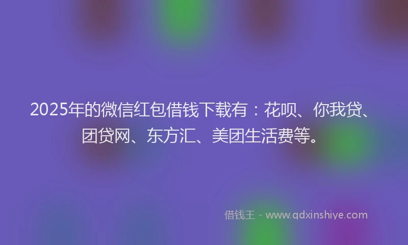 2025年的微信红包借钱下载有：花呗、你我贷、团贷网、东方汇、美团生活费等。