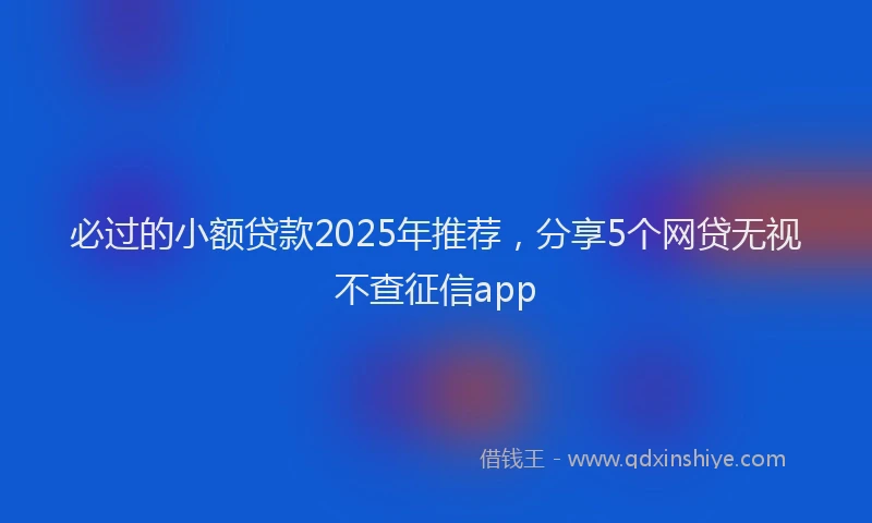 必过的小额贷款2025年推荐，分享5个网贷无视不查征信app