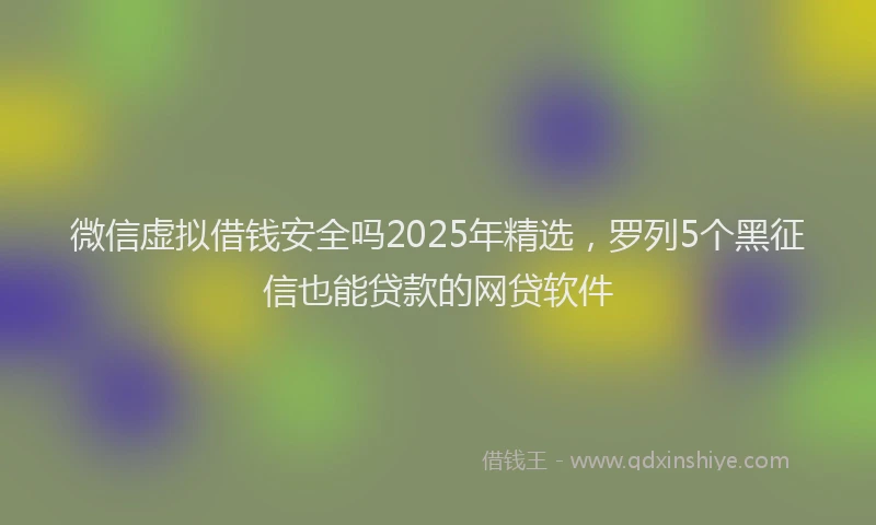 微信虚拟借钱安全吗2025年精选，罗列5个黑征信也能贷款的网贷软件