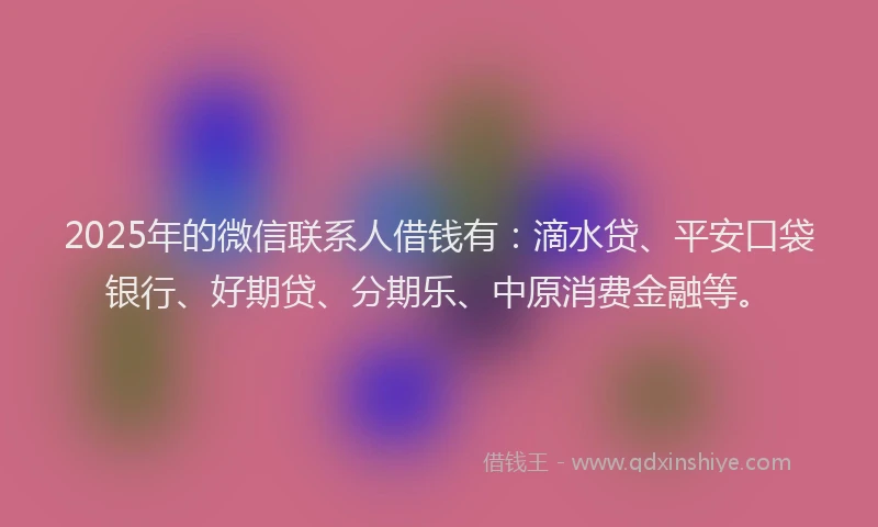 2025年的微信联系人借钱有：滴水贷、平安口袋银行、好期贷、分期乐、中原消费金融等。