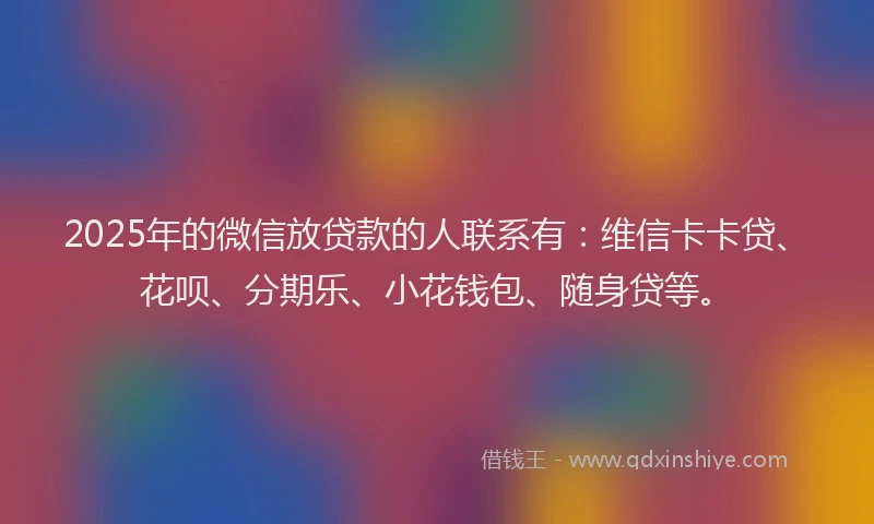 2025年的微信放贷款的人联系有：维信卡卡贷、花呗、分期乐、小花钱包、随身贷等。