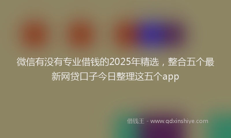 微信有没有专业借钱的2025年精选，整合五个最新网贷口子今日整理这五个app