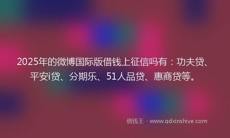 2025年的微博国际版借钱上征信吗有：功夫贷、平安i贷、分期乐、51人品贷、惠商贷等。