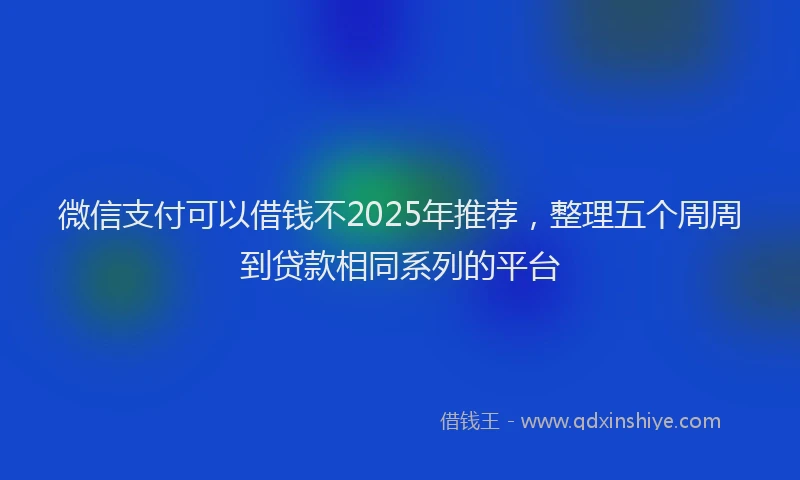 微信支付可以借钱不2025年推荐，整理五个周周到贷款相同系列的平台