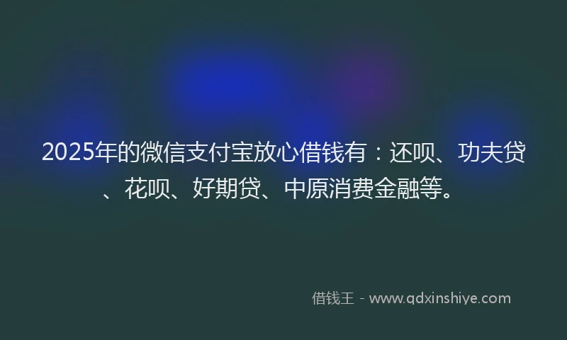2025年的微信支付宝放心借钱有：还呗、功夫贷、花呗、好期贷、中原消费金融等。