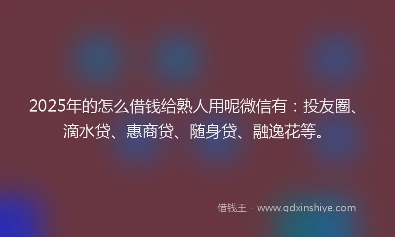 2025年的怎么借钱给熟人用呢微信有：投友圈、滴水贷、惠商贷、随身贷、融逸花等。
