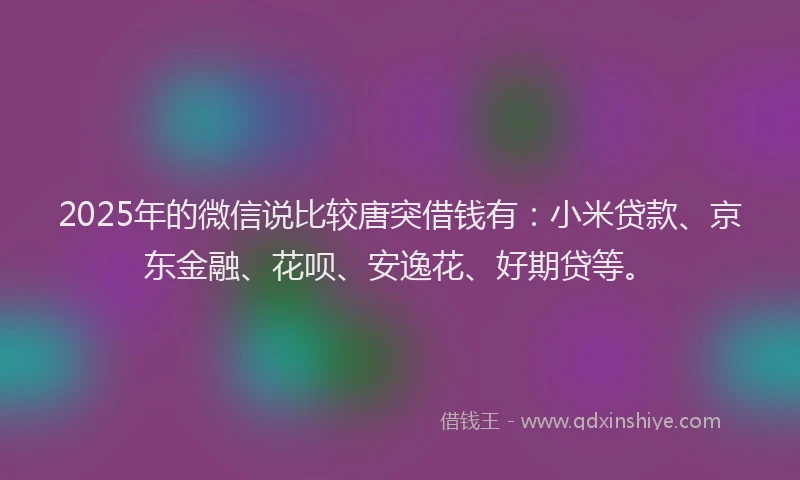2025年的微信说比较唐突借钱有：小米贷款、京东金融、花呗、安逸花、好期贷等。