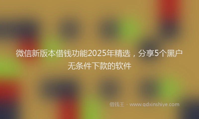 微信新版本借钱功能2025年精选，分享5个黑户无条件下款的软件