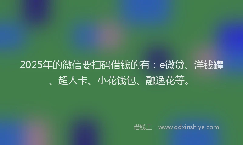 2025年的微信要扫码借钱的有：e微贷、洋钱罐、超人卡、小花钱包、融逸花等。