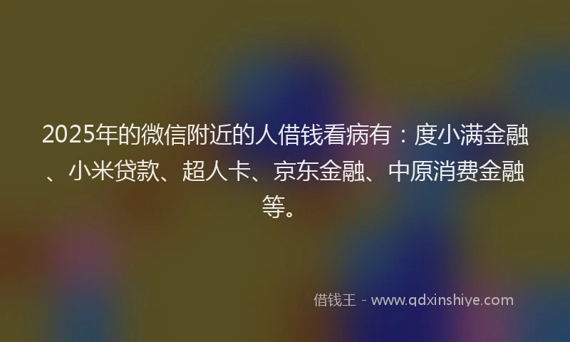 2025年的微信附近的人借钱看病有：度小满金融、小米贷款、超人卡、京东金融、中原消费金融等。