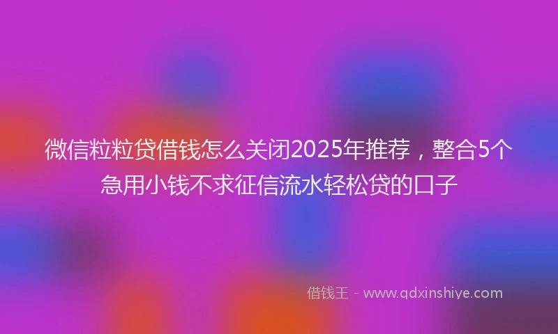 微信粒粒贷借钱怎么关闭2025年推荐，整合5个急用小钱不求征信流水轻松贷的口子