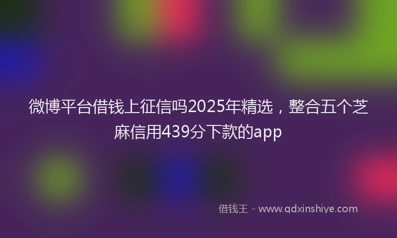 微博平台借钱上征信吗2025年精选，整合五个芝麻信用439分下款的app