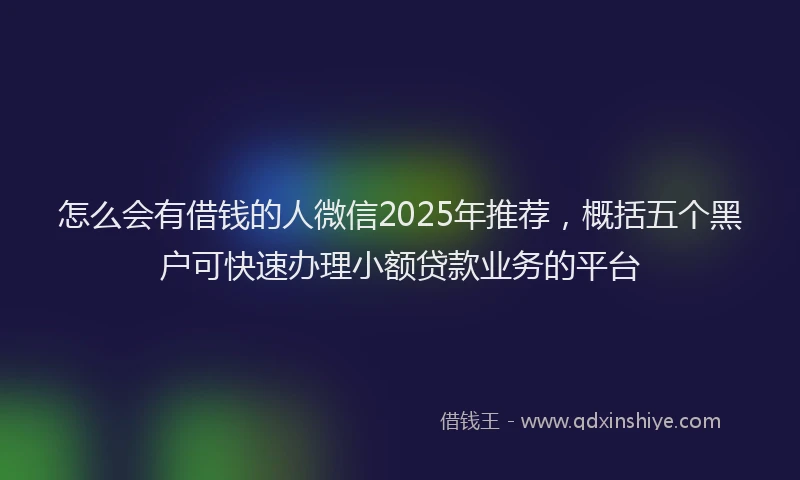 怎么会有借钱的人微信2025年推荐，概括五个黑户可快速办理小额贷款业务的平台