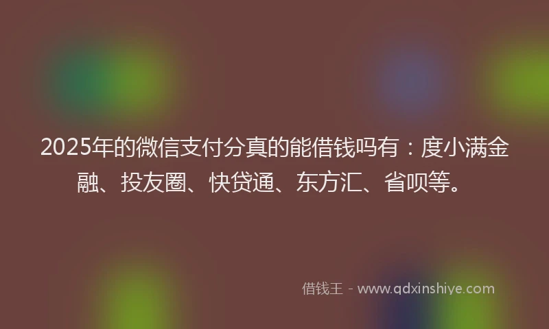 2025年的微信支付分真的能借钱吗有：度小满金融、投友圈、快贷通、东方汇、省呗等。