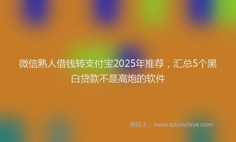 微信熟人借钱转支付宝2025年推荐，汇总5个黑白贷款不是高炮的软件