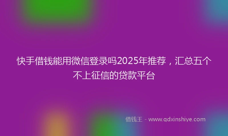 快手借钱能用微信登录吗2025年推荐，汇总五个不上征信的贷款平台