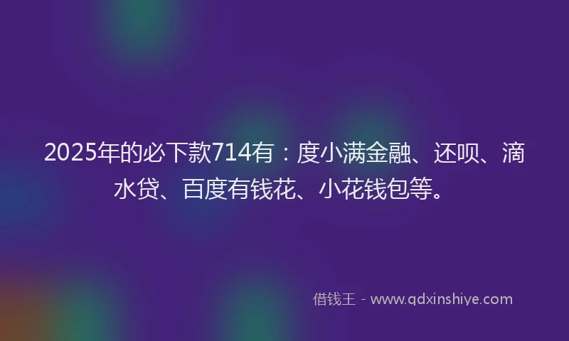 2025年的必下款714有：度小满金融、还呗、滴水贷、百度有钱花、小花钱包等。