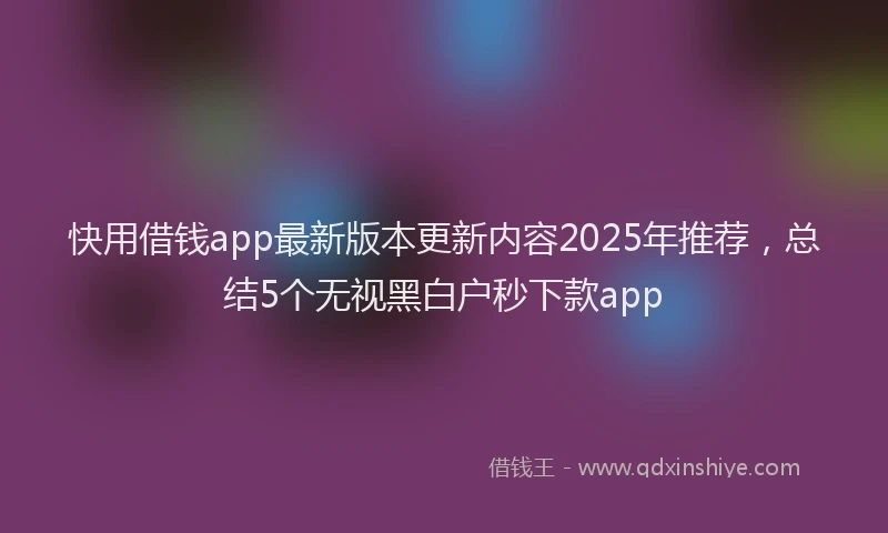 快用借钱app最新版本更新内容2025年推荐，总结5个无视黑白户秒下款app