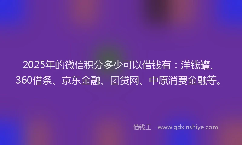 2025年的微信积分多少可以借钱有：洋钱罐、360借条、京东金融、团贷网、中原消费金融等。