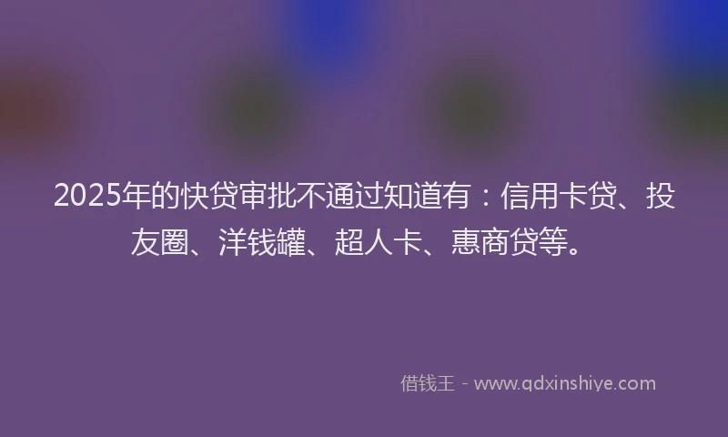 2025年的快贷审批不通过知道有：信用卡贷、投友圈、洋钱罐、超人卡、惠商贷等。