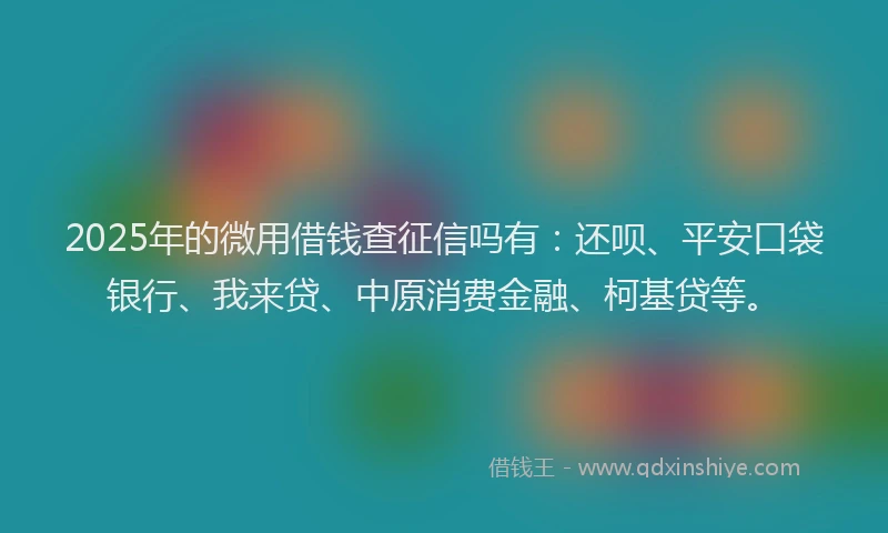 2025年的微用借钱查征信吗有：还呗、平安口袋银行、我来贷、中原消费金融、柯基贷等。