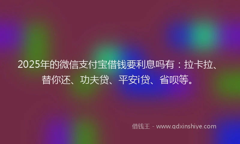 2025年的微信支付宝借钱要利息吗有：拉卡拉、替你还、功夫贷、平安i贷、省呗等。