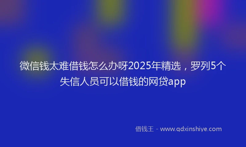 微信钱太难借钱怎么办呀2025年精选，罗列5个失信人员可以借钱的网贷app