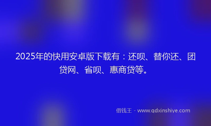 2025年的快用安卓版下载有：还呗、替你还、团贷网、省呗、惠商贷等。