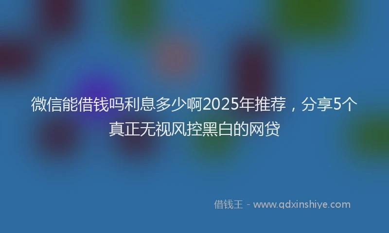 微信能借钱吗利息多少啊2025年推荐，分享5个真正无视风控黑白的网贷