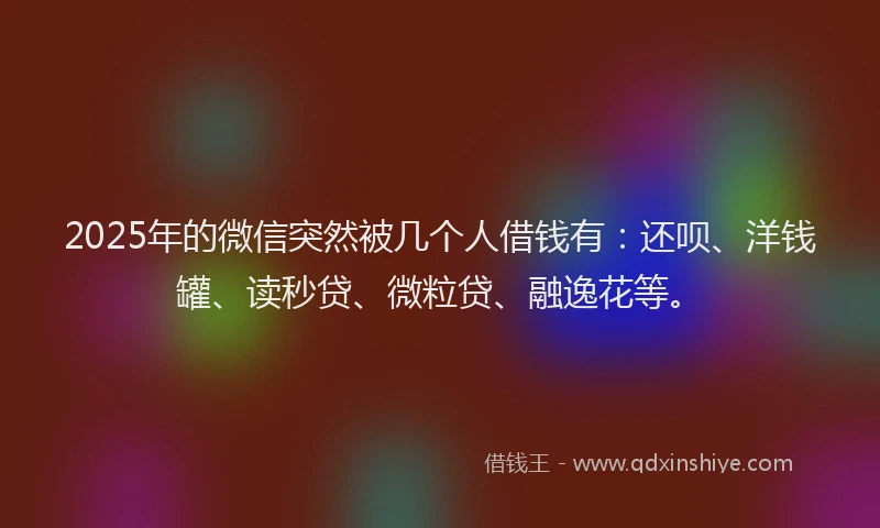 2025年的微信突然被几个人借钱有：还呗、洋钱罐、读秒贷、微粒贷、融逸花等。