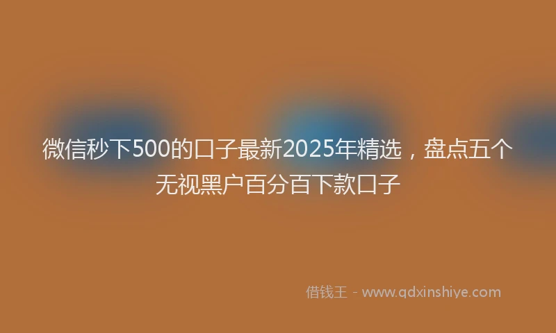 微信秒下500的口子最新2025年精选，盘点五个无视黑户百分百下款口子