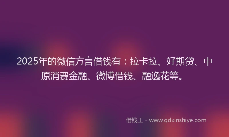 2025年的微信方言借钱有：拉卡拉、好期贷、中原消费金融、微博借钱、融逸花等。